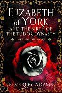 Elizabeth of York and the Birth of the Tudor Dynasty: Uniting the Roses by Beverley Adams