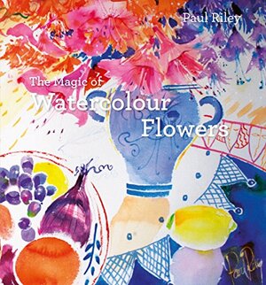 The Magic of Watercolour Flowers: Step by step techniques and inspiration by Paul Riley