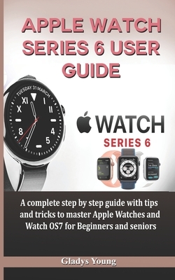Apple Watch Series 6 User Guide: A complete step by step guide with tips and tricks to master Apple Watches and Watch OS7 for Beginners and Seniors by Gladys Young
