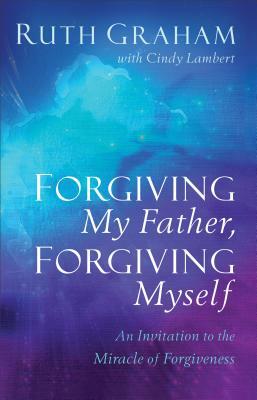 Forgiving My Father, Forgiving Myself: An Invitation to the Miracle of Forgiveness by Ruth Graham