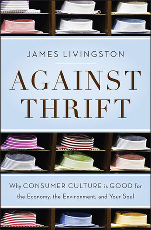 Against Thrift: Why Consumer Culture is Good for the Economy, the Environment, and Your Soul by James Livingston