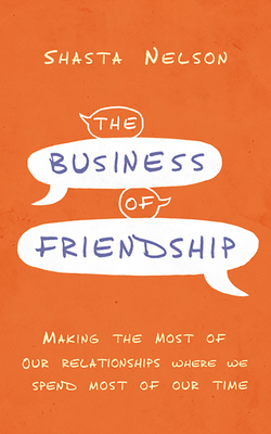 The Business of Friendship: Making the Most of Our Relationships Where We Spend Most of Our Time by Shasta Nelson