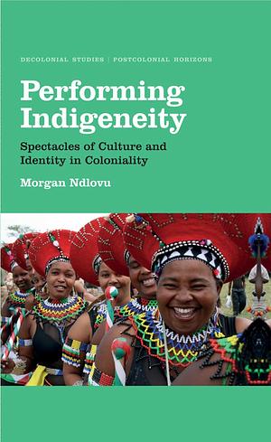 Performing Indigeneity: Spectacles of Culture and Identity in Coloniality by Morgan Ndlovu