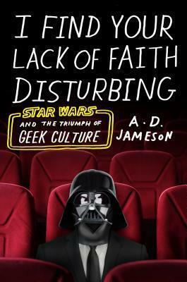 I Find Your Lack of Faith Disturbing: Star Wars and the Triumph of Geek Culture by A.D. Jameson