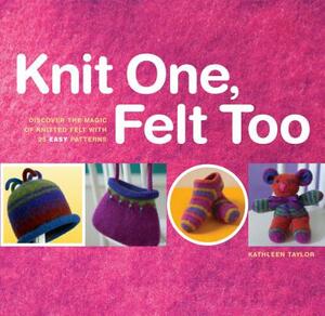Knit One, Felt Too: Discover the Magic of Knitted Felt with 25 Easy Patterns by Kathleen Taylor