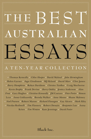 The Best Australian Essays: A Ten-Year Collection by Craig Sherborne, Simon Leys, Richard Flanagan, Barry Humphries, Robyn Davidson, Anne Manne, Robert Dessaix, Anna Goldsworthy, Gary Hughes, Peter Porter, Tim Flannery, Chloe Hooper, Tim Winton, J.M. Coetzee, John Birmingham, Robert Manne, Christos Tsiolkas, Mark Riley, David Foster, Noel Pearson, Inga Clendinnen, Black Inc., Christine Kenneally, Thomas Keneally, Alan Frost, David Malouf, Brenda Walker, Benjamin Law, M.J. Hyland, Anna Krien, Shane Maloney, David Marr, Jessica Anderson, Kevin Brophy, Frank Devine, Kate Jennings, Gay Alcorn, Barry Oakley, Clive James, Helen Garner, Nicolas Rothwell