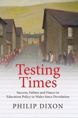 Testing Times: Success, Failure and Fiasco in Welsh Education Policy Since Devolution by Philip Dixon