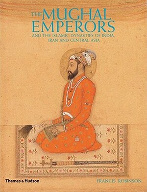 The Mughal Emperors: And the Islamic Dynasties of India, Iran and Central Asia, 1206-1925 by Francis Robinson