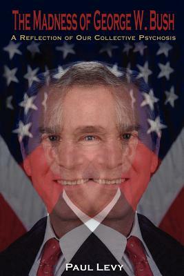 The Madness of George W. Bush: A Reflection of Our Collective Psychosis by Paul Levy