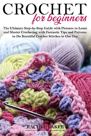 Crochet for Beginners: The Ultimate Step-by-Step Guide with Pictures to Learn and Master Crocheting with Fantastic Tips and Patterns to Do Beautiful Crochet Stitches in One Day by Rachel Baker, Rachel Baker