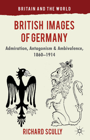 British Images of Germany: Admiration, Antagonism & Ambivalence, 1860-1914 by Richard Scully