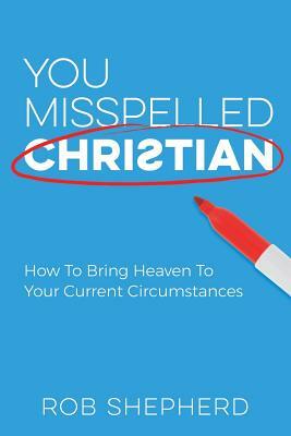 You Misspelled Christian: How To Bring Heaven To Your Current Circumstances by Rob Shepherd