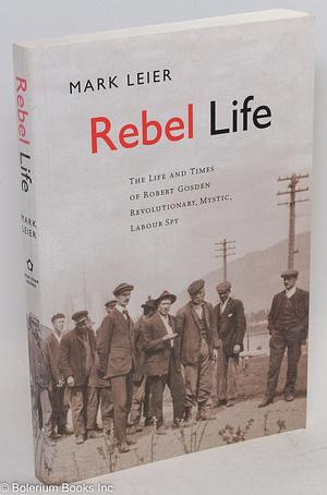 Rebel Life: The Life and Times of Robert Gosden, Revolutionary, Mystic, Labour Spy by James Mark Leier