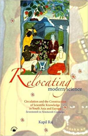 Relocating Modern Science: Circulation and the Construction of Scientific Knowledge in South Asia and Europe by Kapil Raj