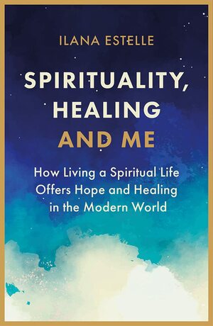 Spirituality, Healing and Me: How living a spiritual life offers hope and healing in the modern world by Ilana Estelle