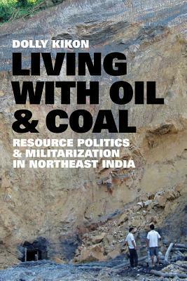 Living with Oil and Coal: Resource Politics and Militarization in Northeast India by Dolly Kikon