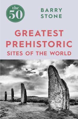 The 50 Greatest Prehistoric Sites of the World by Barry Stone