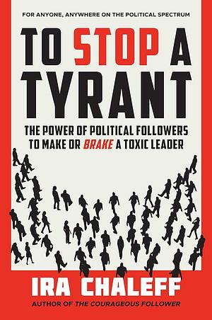 To Stop a Tyrant: The Power of Political Followers to Make or Brake a Toxic Leader by Ira Chaleff