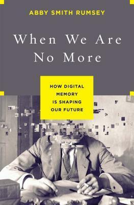 When We Are No More: How Digital Memory Is Shaping Our Future by Abby Smith Rumsey