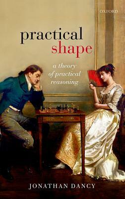 Practical Shape: A Theory of Practical Reasoning by Jonathan Dancy