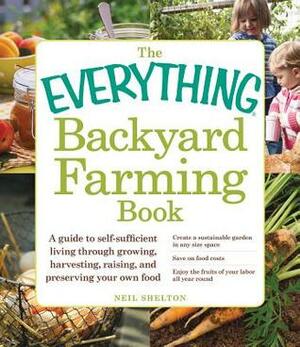 The Everything Backyard Farming Book: A Guide to Self-Sufficient Living Through Growing, Harvesting, Raising, and Preserving Your Own Food by Neil Shelton