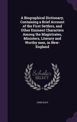 A Biographical Dictionary: Containing a Brief Account of the First Settlers, and Other Eminent Characters Among the Magistrates, Ministers, Literary and Worthy Men, in New-England by John Eliot