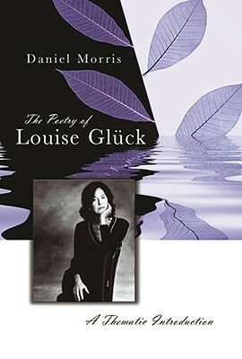 The Poetry of Louise Glück, Volume 1: A Thematic Introduction by Daniel Morris