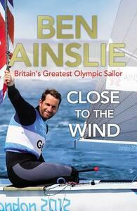 Ben Ainslie: Close to the Wind: Britain's Greatest Olympic Sailor by Ben Ainslie