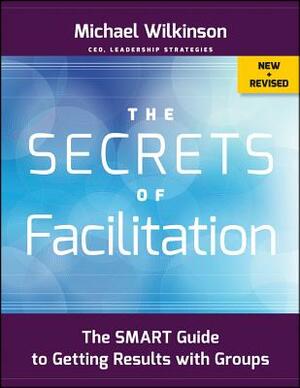 The Secrets of Facilitation: The Smart Guide to Getting Results with Groups by Michael Wilkinson