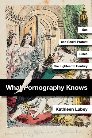 What Pornography Knows: Sex and Social Protest Since the Eighteenth Century by Kathleen Lubey