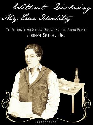 Without Disclosing My True Identity-The Authorized and Official Biography of the Mormon Prophet, Joseph Smith, Jr. by Christopher