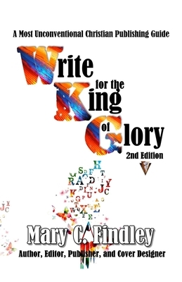 Write for the King of Glory: A Most Unconventional Publishing Guide by Mary C. Findley