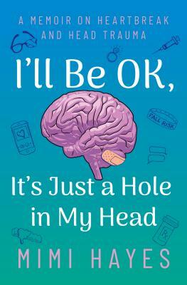 I'll Be Ok, It's Just a Hole in My Head: A Memoir on Heartbreak and Head Trauma by Mimi Hayes