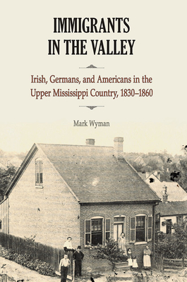 Immigrants in the Valley: Irish, Germans, and Americans in the Upper Mississippi Country, 1830-1860 by Mark Wyman