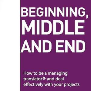 Beggining, Middle and End: How to Be a Managing Translator and Deal Effectively With Your Projects by Luísa Matos, Rui Sousa, TEresa Sousa
