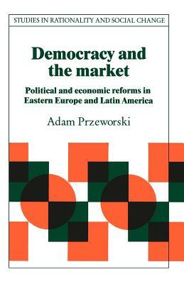 Democracy and the Market: Political and Economic Reforms in Eastern Europe and Latin America by Adam Przeworski