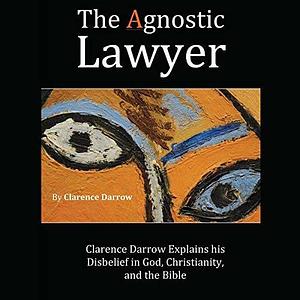 The Agnostic Lawyer: Clarence Darrow Explains his Disbelief in God, Christianity, and the Bible by Clarence Darrow
