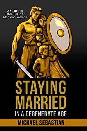 Staying Married in a Degenerate Age: A Guide for Traditional Men and Women by Michael Sebastian
