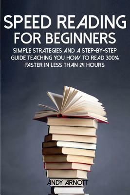 Speed Reading for Beginners: Simple Strategies and a Step-By-Step Guide Teaching You How to Read 300% Faster in Less Than 24 Hours by Andy Arnott