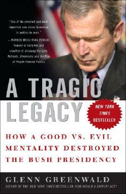 A Tragic Legacy: How a Good vs. Evil Mentality Destroyed the Bush Presidency by Glenn Greenwald