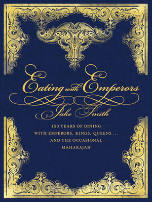 Eating with Emperors: 150 Years of Dining with Emperors, Kings, Queens . . . and the Occasional Maharajah by Jake Smith
