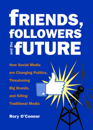 Friends, Followers and the Future: How Social Media are Changing Politics, Threatening Big Brands, and Killing Traditional Media by Rory O'Connor