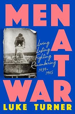 Men at War: Loving, Lusting, Fighting, Remembering 1939-1945 by Luke Turner