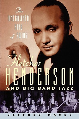 The Uncrowned King of Swing: Fletcher Henderson and Big Band Jazz by Jeffrey Magee