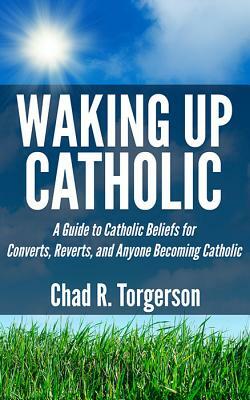 Waking Up Catholic: A Guide to Catholic Beliefs for Converts, Reverts, and Anyone Becoming Catholic by Chad R. Torgerson