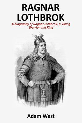 Ragnar Lothbrok: A Biography of Ragnar Lothbrok, A Viking Warrior and King by Adam West