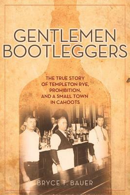 Gentlemen Bootleggers: The True Story of Templeton Rye, Prohibition, and a Small Town in Cahoots by Bryce T. Bauer