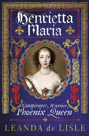 Henrietta Maria: Conspirator, Warrior, Phoenix Queen by Leanda de Lisle
