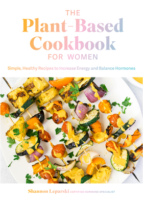 The Plant Based Cookbook for Women: Simple, Healthy Recipes to Increase Energy and Balance Hormones by Shannon Leparski