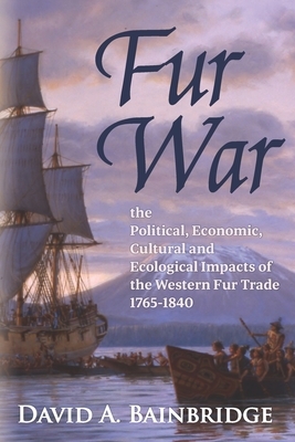 Fur War: The Political, Economic, Cultural and Ecological Impacts of the Western Fur Trade 1765-1840 by David A. Bainbridge